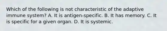 Which of the following is not characteristic of the adaptive immune system? A. It is antigen-specific. B. It has memory. C. It is specific for a given organ. D. It is systemic.