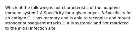 Which of the following is not characteristic of the adaptive immune system? A.Specificity for a given organ. B.Specificity for an antigen C.It has memory and is able to recognize and mount stronger subsequent attacks D.It is systemic and not restricted to the initial infection site