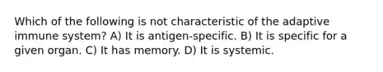 Which of the following is not characteristic of the adaptive immune system? A) It is antigen-specific. B) It is specific for a given organ. C) It has memory. D) It is systemic.