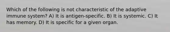 Which of the following is not characteristic of the adaptive immune system? A) It is antigen-specific. B) It is systemic. C) It has memory. D) It is specific for a given organ.