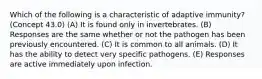 Which of the following is a characteristic of adaptive immunity? (Concept 43.0) (A) It is found only in invertebrates. (B) Responses are the same whether or not the pathogen has been previously encountered. (C) It is common to all animals. (D) It has the ability to detect very specific pathogens. (E) Responses are active immediately upon infection.