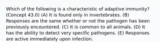 Which of the following is a characteristic of adaptive immunity? (Concept 43.0) (A) It is found only in invertebrates. (B) Responses are the same whether or not the pathogen has been previously encountered. (C) It is common to all animals. (D) It has the ability to detect very specific pathogens. (E) Responses are active immediately upon infection.