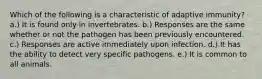 Which of the following is a characteristic of adaptive immunity? a.) It is found only in invertebrates. b.) Responses are the same whether or not the pathogen has been previously encountered. c.) Responses are active immediately upon infection. d.) It has the ability to detect very specific pathogens. e.) It is common to all animals.