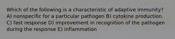 Which of the following is a characteristic of adaptive immunity? A) nonspecific for a particular pathogen B) cytokine production. C) fast response D) improvement in recognition of the pathogen during the response E) inflammation