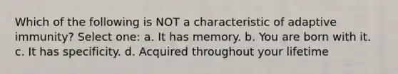 Which of the following is NOT a characteristic of adaptive immunity? Select one: a. It has memory. b. You are born with it. c. It has specificity. d. Acquired throughout your lifetime