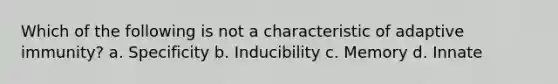 Which of the following is not a characteristic of adaptive immunity? a. Specificity b. Inducibility c. Memory d. Innate