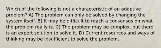 Which of the following is not a characteristic of an adaptive problem? A) The problem can only be solved by changing the system itself. B) It may be difficult to reach a consensus on what the problem really is. C) The problem may be complex, but there is an expert solution to solve it. D) Current resources and ways of thinking may be insufficient to solve the problem.