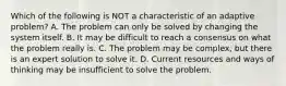 Which of the following is NOT a characteristic of an adaptive problem? A. The problem can only be solved by changing the system itself. B. It may be difficult to reach a consensus on what the problem really is. C. The problem may be complex, but there is an expert solution to solve it. D. Current resources and ways of thinking may be insufficient to solve the problem.