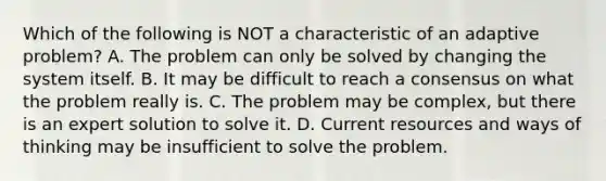 Which of the following is NOT a characteristic of an adaptive problem? A. The problem can only be solved by changing the system itself. B. It may be difficult to reach a consensus on what the problem really is. C. The problem may be complex, but there is an expert solution to solve it. D. Current resources and ways of thinking may be insufficient to solve the problem.