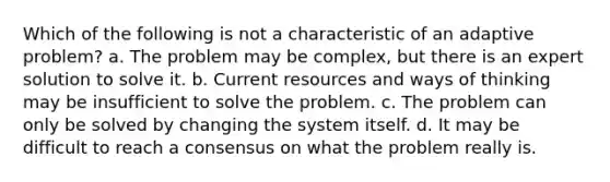 Which of the following is not a characteristic of an adaptive problem? a. The problem may be complex, but there is an expert solution to solve it. b. Current resources and ways of thinking may be insufficient to solve the problem. c. The problem can only be solved by changing the system itself. d. It may be difficult to reach a consensus on what the problem really is.