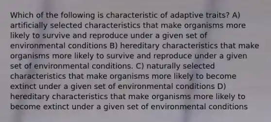 Which of the following is characteristic of adaptive traits? A) artificially selected characteristics that make organisms more likely to survive and reproduce under a given set of environmental conditions B) hereditary characteristics that make organisms more likely to survive and reproduce under a given set of environmental conditions. C) naturally selected characteristics that make organisms more likely to become extinct under a given set of environmental conditions D) hereditary characteristics that make organisms more likely to become extinct under a given set of environmental conditions