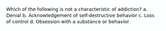 Which of the following is not a characteristic of addiction? a. Denial b. Acknowledgement of self-destructive behavior c. Loss of control d. Obsession with a substance or behavior