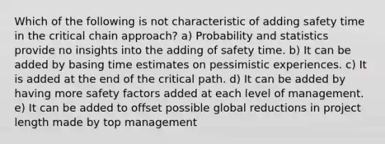 Which of the following is not characteristic of adding safety time in the critical chain approach? a) Probability and statistics provide no insights into the adding of safety time. b) It can be added by basing time estimates on pessimistic experiences. c) It is added at the end of the critical path. d) It can be added by having more safety factors added at each level of management. e) It can be added to offset possible global reductions in project length made by top management