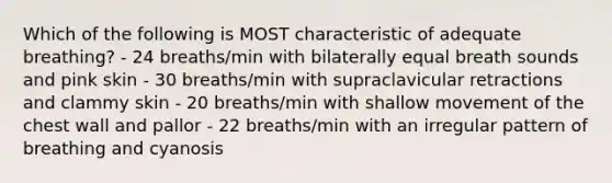 Which of the following is MOST characteristic of adequate breathing? - 24 breaths/min with bilaterally equal breath sounds and pink skin - 30 breaths/min with supraclavicular retractions and clammy skin - 20 breaths/min with shallow movement of the chest wall and pallor - 22 breaths/min with an irregular pattern of breathing and cyanosis