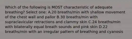 Which of the following is MOST characteristic of adequate breathing? Select one: A.20 breaths/min with shallow movement of the chest wall and pallor B.30 breaths/min with supraclavicular retractions and clammy skin C.24 breaths/min with bilaterally equal breath sounds and pink skin D.22 breaths/min with an irregular pattern of breathing and cyanosis