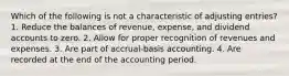 Which of the following is not a characteristic of adjusting entries? 1. Reduce the balances of revenue, expense, and dividend accounts to zero. 2. Allow for proper recognition of revenues and expenses. 3. Are part of accrual-basis accounting. 4. Are recorded at the end of the accounting period.