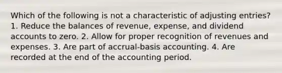 Which of the following is not a characteristic of adjusting entries? 1. Reduce the balances of revenue, expense, and dividend accounts to zero. 2. Allow for proper recognition of revenues and expenses. 3. Are part of accrual-basis accounting. 4. Are recorded at the end of the accounting period.