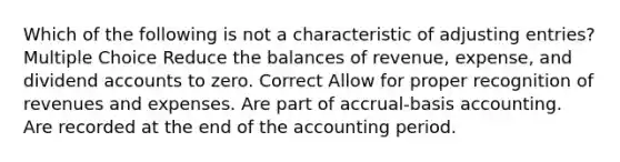 Which of the following is not a characteristic of adjusting entries? Multiple Choice Reduce the balances of revenue, expense, and dividend accounts to zero. Correct Allow for proper recognition of revenues and expenses. Are part of accrual-basis accounting. Are recorded at the end of the accounting period.