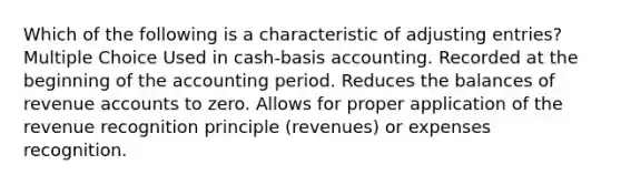 Which of the following is a characteristic of adjusting entries? Multiple Choice Used in cash-basis accounting. Recorded at the beginning of the accounting period. Reduces the balances of revenue accounts to zero. Allows for proper application of the revenue recognition principle (revenues) or expenses recognition.