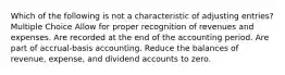 Which of the following is not a characteristic of adjusting entries? Multiple Choice Allow for proper recognition of revenues and expenses. Are recorded at the end of the accounting period. Are part of accrual-basis accounting. Reduce the balances of revenue, expense, and dividend accounts to zero.