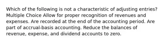 Which of the following is not a characteristic of adjusting entries? Multiple Choice Allow for proper recognition of revenues and expenses. Are recorded at the end of the accounting period. Are part of accrual-basis accounting. Reduce the balances of revenue, expense, and dividend accounts to zero.