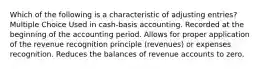 Which of the following is a characteristic of adjusting entries? Multiple Choice Used in cash-basis accounting. Recorded at the beginning of the accounting period. Allows for proper application of the revenue recognition principle (revenues) or expenses recognition. Reduces the balances of revenue accounts to zero.