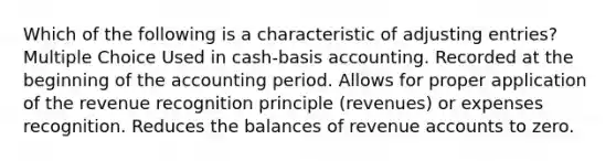 Which of the following is a characteristic of adjusting entries? Multiple Choice Used in cash-basis accounting. Recorded at the beginning of the accounting period. Allows for proper application of the revenue recognition principle (revenues) or expenses recognition. Reduces the balances of revenue accounts to zero.