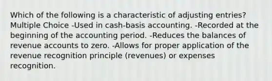 Which of the following is a characteristic of adjusting entries? Multiple Choice -Used in cash-basis accounting. -Recorded at the beginning of the accounting period. -Reduces the balances of revenue accounts to zero. -Allows for proper application of the revenue recognition principle (revenues) or expenses recognition.