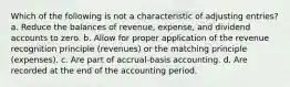 Which of the following is not a characteristic of adjusting entries? a. Reduce the balances of revenue, expense, and dividend accounts to zero. b. Allow for proper application of the revenue recognition principle (revenues) or the matching principle (expenses). c. Are part of accrual-basis accounting. d. Are recorded at the end of the accounting period.