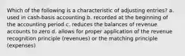 Which of the following is a characteristic of adjusting entries? a. used in cash-basis accounting b. recorded at the beginning of the accounting period c. reduces the balances of revenue accounts to zero d. allows for proper application of the revenue recognition principle (revenues) or the matching principle (expenses)