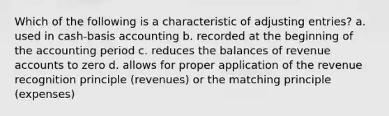 Which of the following is a characteristic of <a href='https://www.questionai.com/knowledge/kGxhM5fzgy-adjusting-entries' class='anchor-knowledge'>adjusting entries</a>? a. used in cash-basis accounting b. recorded at the beginning of the accounting period c. reduces the balances of revenue accounts to zero d. allows for proper application of the revenue recognition principle (revenues) or the matching principle (expenses)