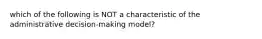 which of the following is NOT a characteristic of the administrative decision-making model?