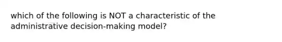 which of the following is NOT a characteristic of the administrative decision-making model?