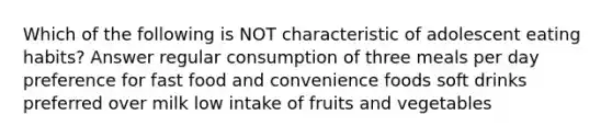 Which of the following is NOT characteristic of adolescent eating habits? Answer regular consumption of three meals per day preference for fast food and convenience foods soft drinks preferred over milk low intake of fruits and vegetables