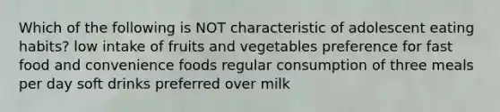 Which of the following is NOT characteristic of adolescent eating habits? low intake of fruits and vegetables preference for fast food and convenience foods regular consumption of three meals per day soft drinks preferred over milk