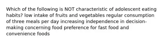 Which of the following is NOT characteristic of adolescent eating habits? low intake of fruits and vegetables regular consumption of three meals per day increasing independence in decision-making concerning food preference for fast food and convenience foods