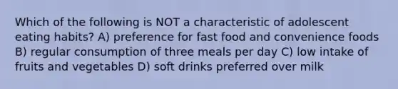 Which of the following is NOT a characteristic of adolescent eating habits? A) preference for fast food and convenience foods B) regular consumption of three meals per day C) low intake of fruits and vegetables D) soft drinks preferred over milk