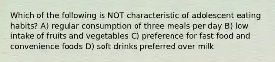 Which of the following is NOT characteristic of adolescent eating habits? A) regular consumption of three meals per day B) low intake of fruits and vegetables C) preference for fast food and convenience foods D) soft drinks preferred over milk