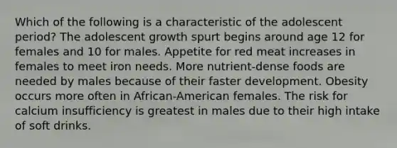 Which of the following is a characteristic of the adolescent period? The adolescent growth spurt begins around age 12 for females and 10 for males. Appetite for red meat increases in females to meet iron needs. More nutrient-dense foods are needed by males because of their faster development. Obesity occurs more often in African-American females. The risk for calcium insufficiency is greatest in males due to their high intake of soft drinks.