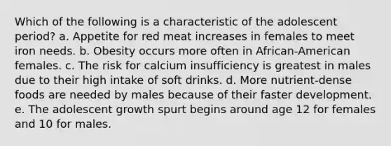 Which of the following is a characteristic of the adolescent period? a. Appetite for red meat increases in females to meet iron needs. b. Obesity occurs more often in African-American females. c. The risk for calcium insufficiency is greatest in males due to their high intake of soft drinks. d. More nutrient-dense foods are needed by males because of their faster development. e. The adolescent growth spurt begins around age 12 for females and 10 for males.