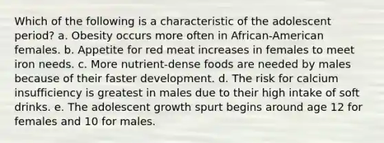 Which of the following is a characteristic of the adolescent period? a. Obesity occurs more often in African-American females. b. Appetite for red meat increases in females to meet iron needs. c. More nutrient-dense foods are needed by males because of their faster development. d. The risk for calcium insufficiency is greatest in males due to their high intake of soft drinks. e. The adolescent growth spurt begins around age 12 for females and 10 for males.