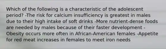 Which of the following is a characteristic of the adolescent period? -The risk for calcium insufficiency is greatest in males due to their high intake of soft drinks -More nutrient-dense foods are needed by males because of their faster development -Obesity occurs more often in African-American females -Appetite for red meat increases in females to meet iron needs