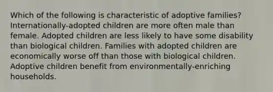 Which of the following is characteristic of adoptive families?​ ​Internationally-adopted children are more often male than female. ​Adopted children are less likely to have some disability than biological children. ​Families with adopted children are economically worse off than those with biological children. ​Adoptive children benefit from environmentally-enriching households.