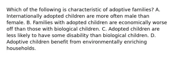 Which of the following is characteristic of adoptive families? A. Internationally adopted children are more often male than female. B. Families with adopted children are economically worse off than those with biological children. C. Adopted children are less likely to have some disability than biological children. D. Adoptive children benefit from environmentally enriching households.