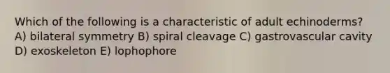 Which of the following is a characteristic of adult echinoderms? A) bilateral symmetry B) spiral cleavage C) gastrovascular cavity D) exoskeleton E) lophophore