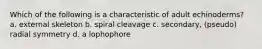 Which of the following is a characteristic of adult echinoderms? a. external skeleton b. spiral cleavage c. secondary, (pseudo) radial symmetry d. a lophophore