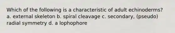 Which of the following is a characteristic of adult echinoderms? a. external skeleton b. spiral cleavage c. secondary, (pseudo) radial symmetry d. a lophophore