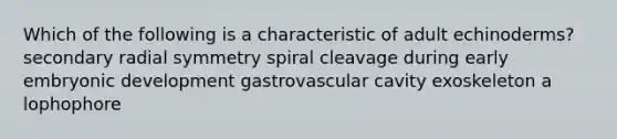 Which of the following is a characteristic of adult echinoderms? secondary radial symmetry spiral cleavage during early embryonic development gastrovascular cavity exoskeleton a lophophore