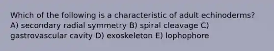 Which of the following is a characteristic of adult echinoderms? A) secondary radial symmetry B) spiral cleavage C) gastrovascular cavity D) exoskeleton E) lophophore