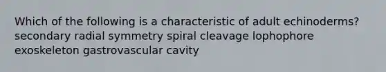 Which of the following is a characteristic of adult echinoderms? secondary radial symmetry spiral cleavage lophophore exoskeleton gastrovascular cavity